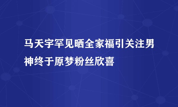 马天宇罕见晒全家福引关注男神终于原梦粉丝欣喜