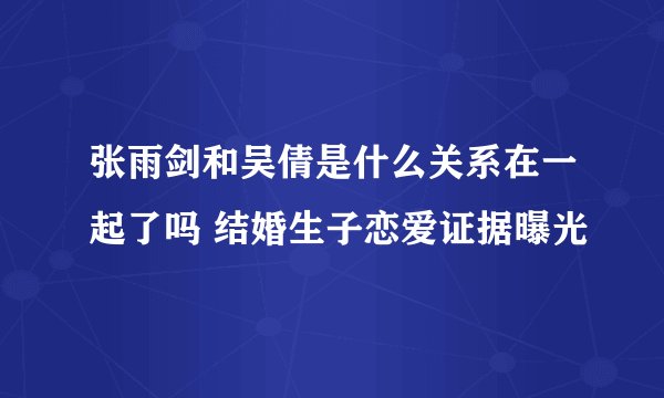 张雨剑和吴倩是什么关系在一起了吗 结婚生子恋爱证据曝光