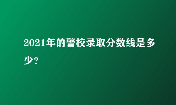 2021年的警校录取分数线是多少？