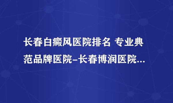 长春白癜风医院排名 专业典范品牌医院-长春博润医院 白癜风怎么治疗典范博润