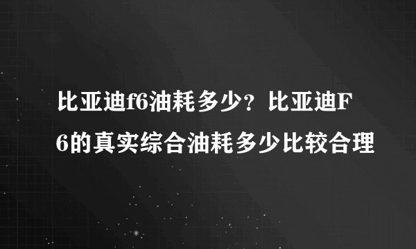 比亚迪f6油耗多少？比亚迪F6的真实综合油耗多少比较合理