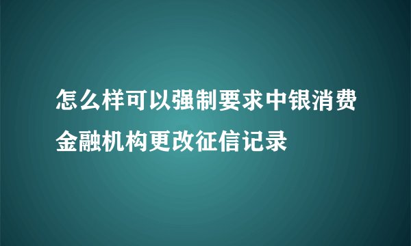 怎么样可以强制要求中银消费金融机构更改征信记录