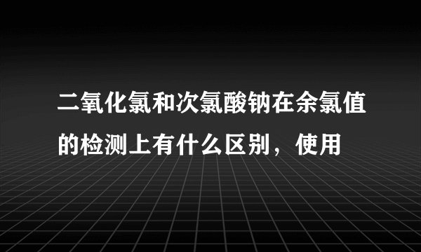 二氧化氯和次氯酸钠在余氯值的检测上有什么区别，使用