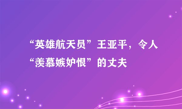 “英雄航天员”王亚平，令人“羡慕嫉妒恨”的丈夫