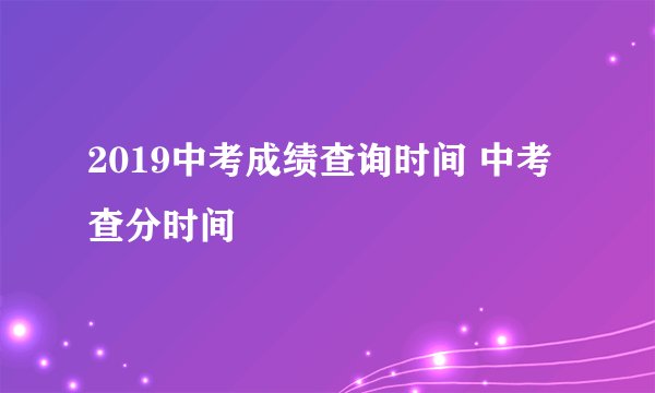 2019中考成绩查询时间 中考查分时间