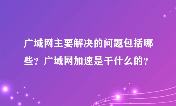 广域网主要解决的问题包括哪些？广域网加速是干什么的？