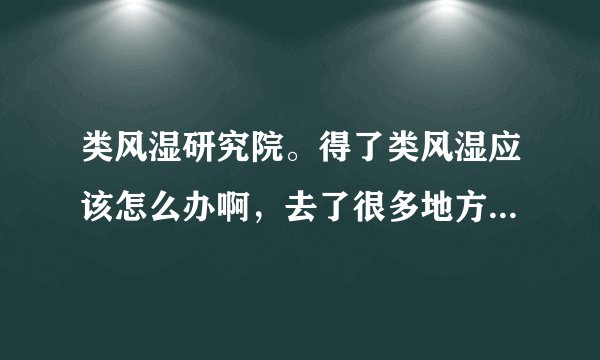 类风湿研究院。得了类风湿应该怎么办啊，去了很多地方...