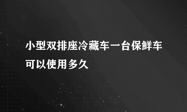 小型双排座冷藏车一台保鲜车可以使用多久