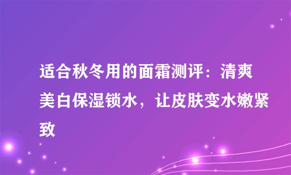 适合秋冬用的面霜测评：清爽美白保湿锁水，让皮肤变水嫩紧致