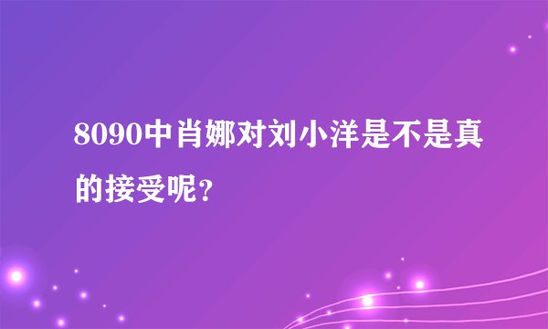 8090中肖娜对刘小洋是不是真的接受呢？