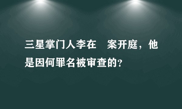 三星掌门人李在镕案开庭，他是因何罪名被审查的？