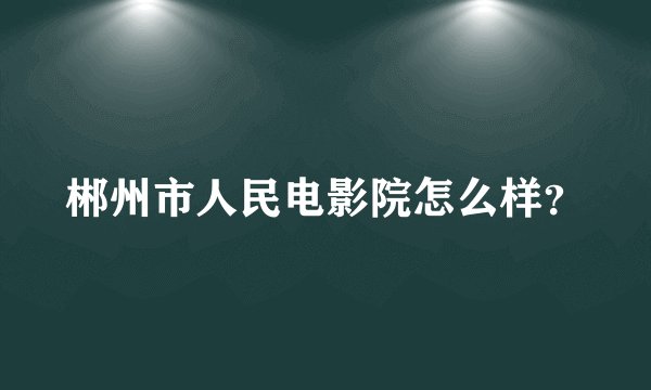 郴州市人民电影院怎么样？