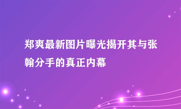 郑爽最新图片曝光揭开其与张翰分手的真正内幕