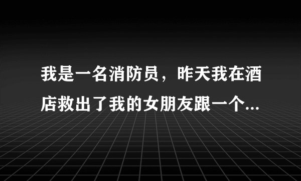 我是一名消防员，昨天我在酒店救出了我的女朋友跟一个男人。两人身上只裹着浴？