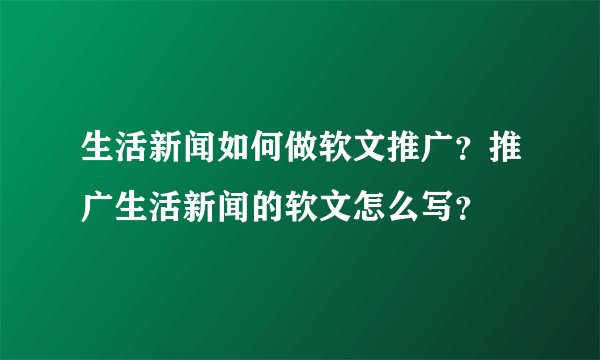 生活新闻如何做软文推广？推广生活新闻的软文怎么写？