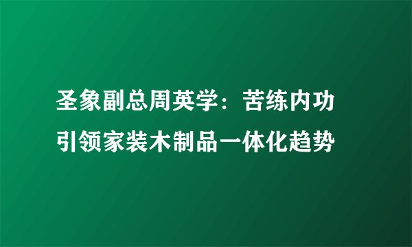 圣象副总周英学：苦练内功 引领家装木制品一体化趋势