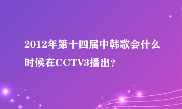 2012年第十四届中韩歌会什么时候在CCTV3播出？