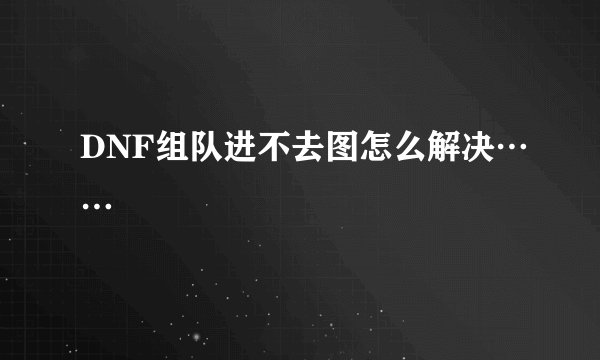 DNF组队进不去图怎么解决……