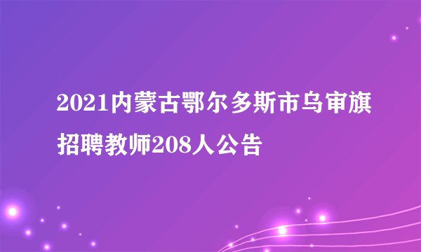 2021内蒙古鄂尔多斯市乌审旗招聘教师208人公告