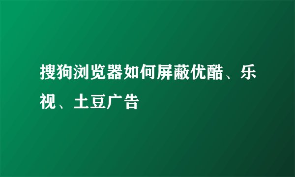 搜狗浏览器如何屏蔽优酷、乐视、土豆广告