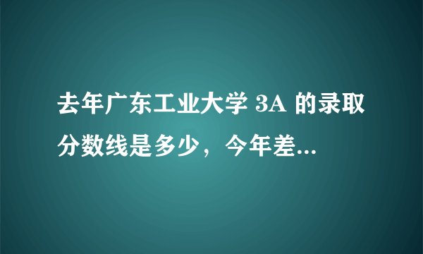 去年广东工业大学 3A 的录取分数线是多少，今年差不多是多少....求助