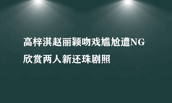 高梓淇赵丽颖吻戏尴尬遭NG欣赏两人新还珠剧照