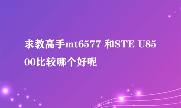 求教高手mt6577 和STE U8500比较哪个好呢