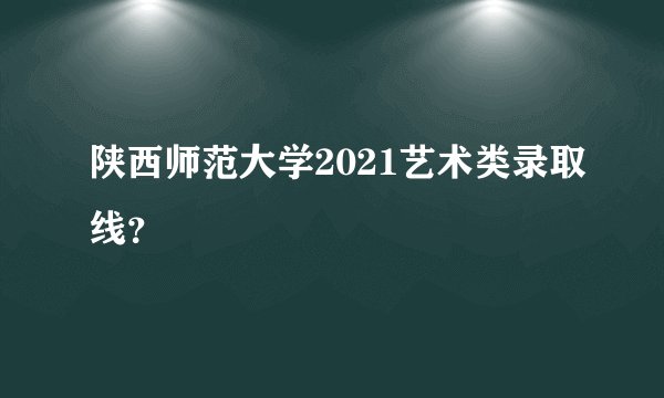 陕西师范大学2021艺术类录取线？
