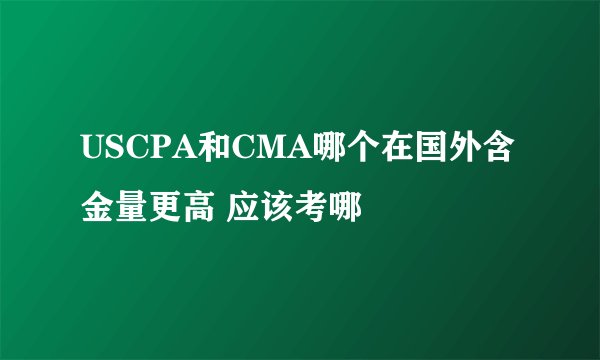USCPA和CMA哪个在国外含金量更高 应该考哪