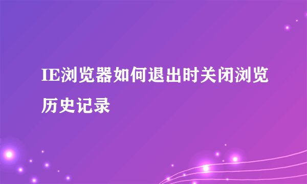 IE浏览器如何退出时关闭浏览历史记录