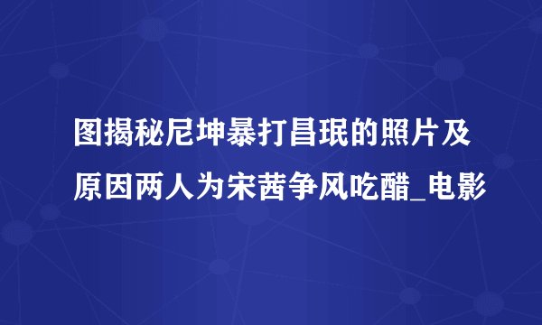 图揭秘尼坤暴打昌珉的照片及原因两人为宋茜争风吃醋_电影