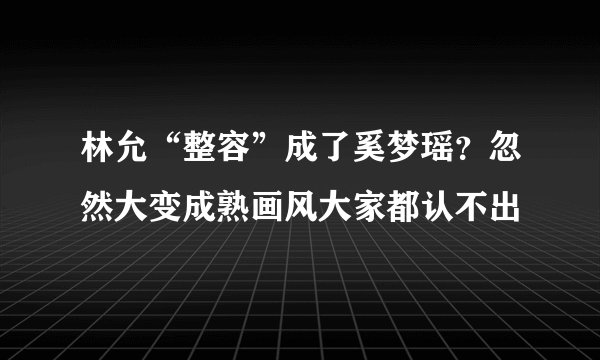 林允“整容”成了奚梦瑶？忽然大变成熟画风大家都认不出