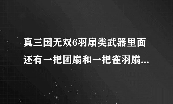 真三国无双6羽扇类武器里面还有一把团扇和一把雀羽扇，请问下这两把获得方法，详细点，谢谢~