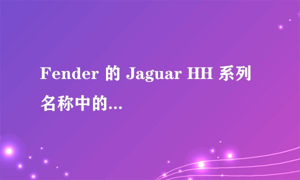 Fender 的 Jaguar HH 系列名称中的 HH 是什么意思？跟韩寒有关系吗？