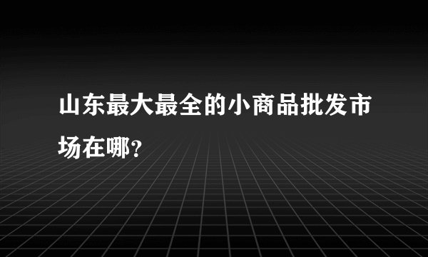 山东最大最全的小商品批发市场在哪？