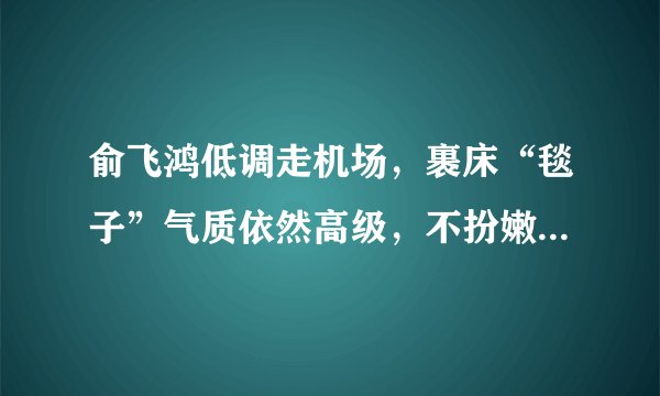 俞飞鸿低调走机场，裹床“毯子”气质依然高级，不扮嫩反而更耐看