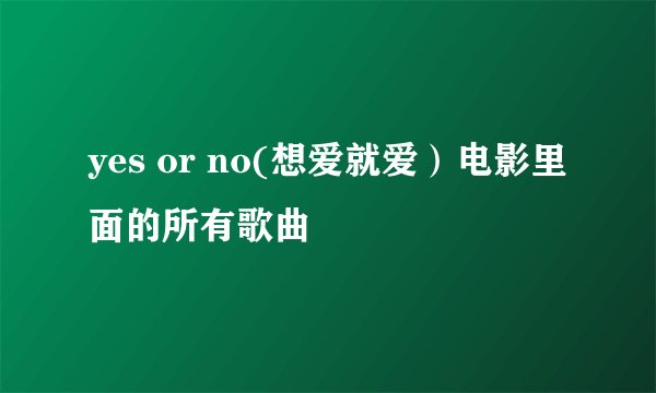 yes or no(想爱就爱）电影里面的所有歌曲