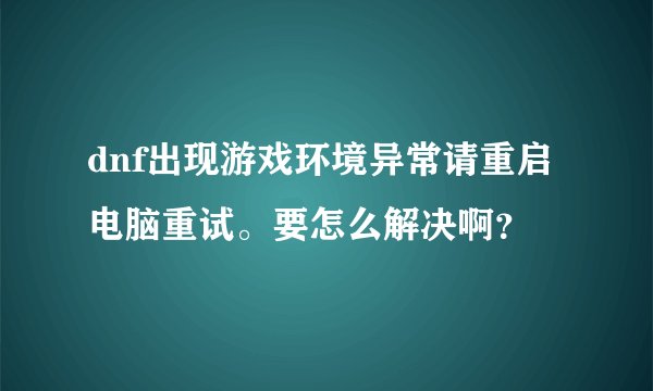 dnf出现游戏环境异常请重启电脑重试。要怎么解决啊？