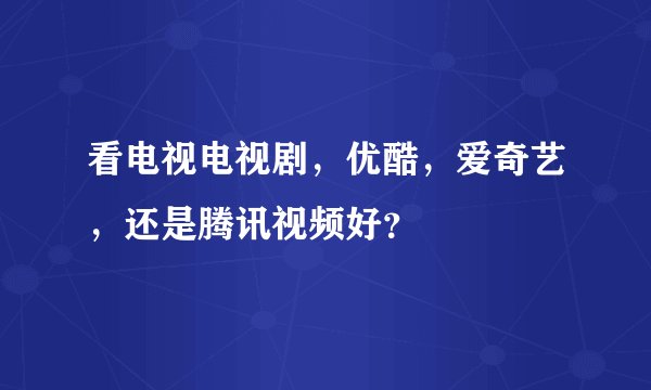 看电视电视剧，优酷，爱奇艺，还是腾讯视频好？