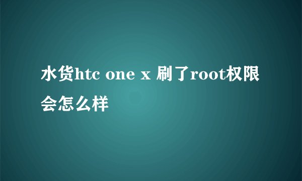 水货htc one x 刷了root权限会怎么样