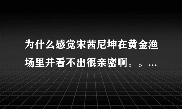 为什么感觉宋茜尼坤在黄金渔场里并看不出很亲密啊。。 尤其是尼坤 都没瞅宋茜几眼