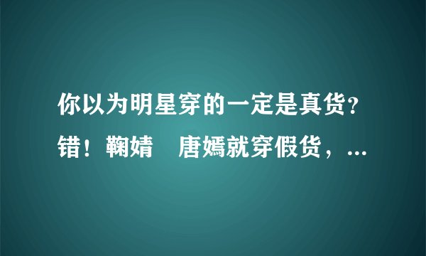你以为明星穿的一定是真货？错！鞠婧祎唐嫣就穿假货，这已成行规