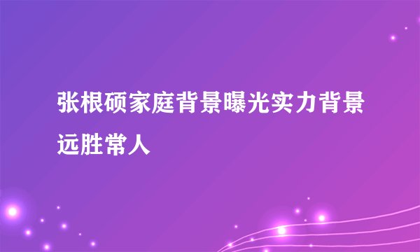 张根硕家庭背景曝光实力背景远胜常人