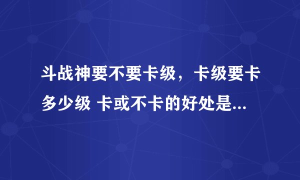 斗战神要不要卡级，卡级要卡多少级 卡或不卡的好处是？ 望大神指教 我新手