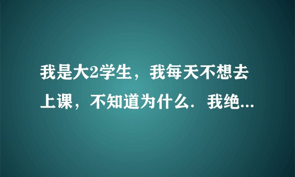 我是大2学生，我每天不想去上课，不知道为什么．我绝的在班里做的是浪费时间，你说我该怎么办